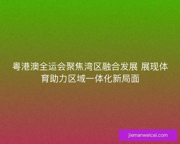 粤港澳全运会聚焦湾区融合发展 展现体育助力区域一体化新局面