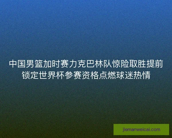 中国男篮加时赛力克巴林队惊险取胜提前锁定世界杯参赛资格点燃球迷热情