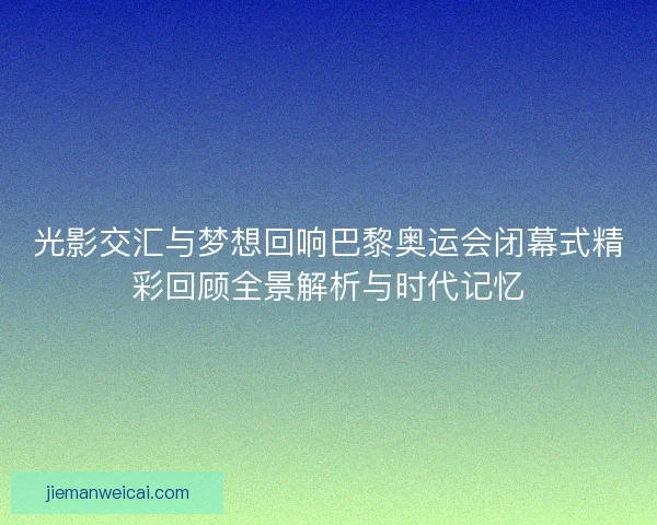 光影交汇与梦想回响巴黎奥运会闭幕式精彩回顾全景解析与时代记忆