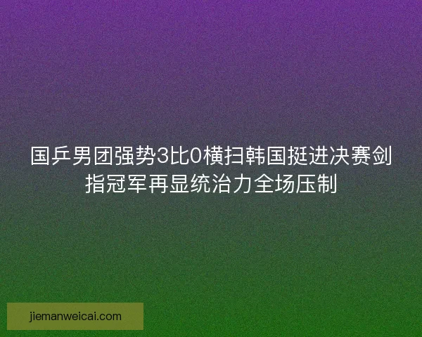 国乒男团强势3比0横扫韩国挺进决赛剑指冠军再显统治力全场压制