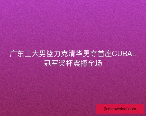 广东工大男篮力克清华勇夺首座CUBAL冠军奖杯震撼全场