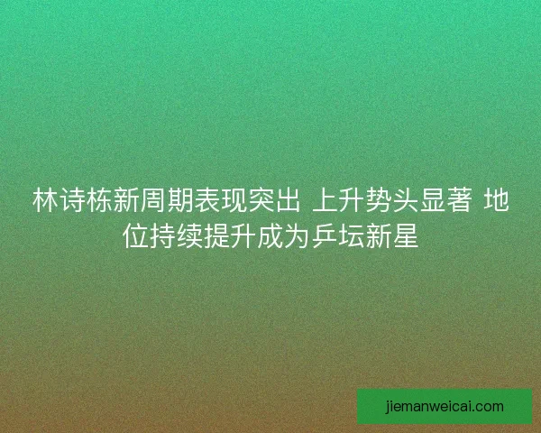 林诗栋新周期表现突出 上升势头显著 地位持续提升成为乒坛新星