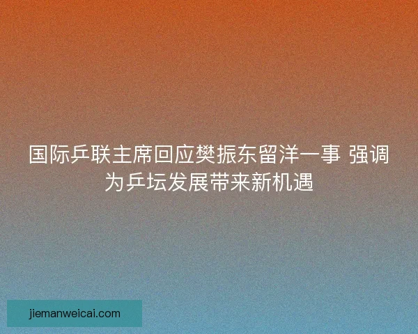 国际乒联主席回应樊振东留洋一事 强调为乒坛发展带来新机遇